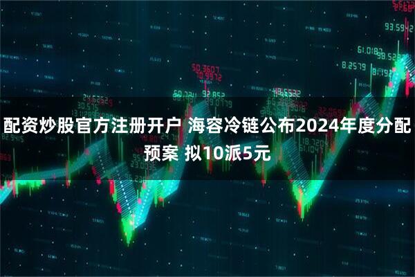 配资炒股官方注册开户 海容冷链公布2024年度分配预案 拟10派5元