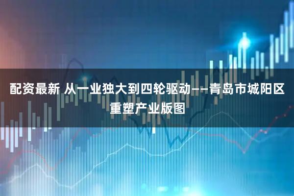 配资最新 从一业独大到四轮驱动——青岛市城阳区重塑产业版图
