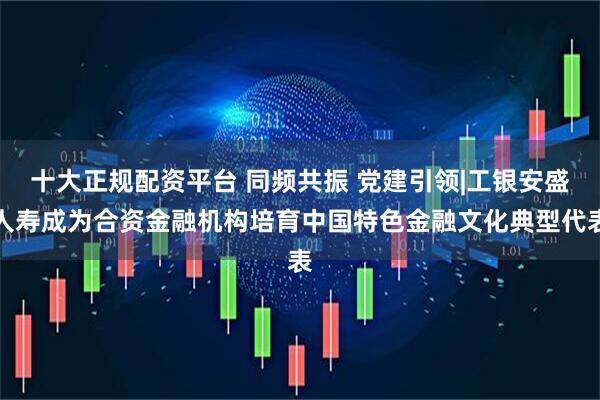 十大正规配资平台 同频共振 党建引领|工银安盛人寿成为合资金融机构培育中国特色金融文化典型代表