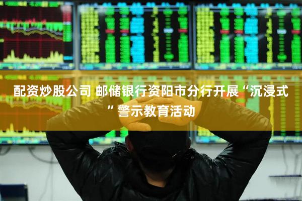 配资炒股公司 邮储银行资阳市分行开展“沉浸式”警示教育活动